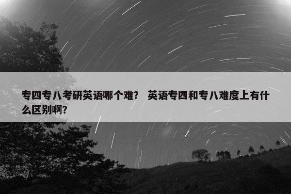 专四专八考研英语哪个难？ 英语专四和专八难度上有什么区别啊？
