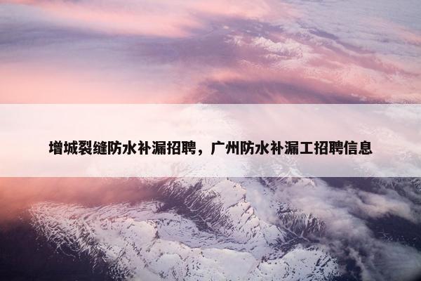 增城裂缝防水补漏招聘，广州防水补漏工招聘信息