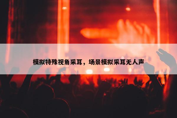模拟特殊视角采耳，场景模拟采耳无人声