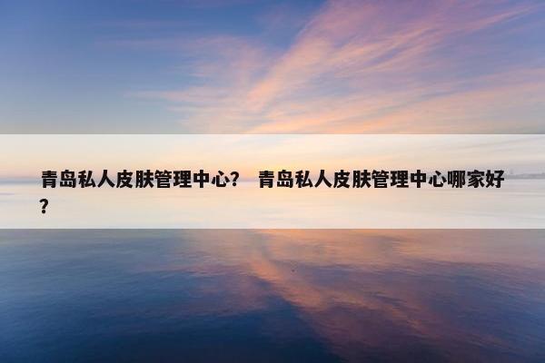 青岛私人皮肤管理中心？ 青岛私人皮肤管理中心哪家好？