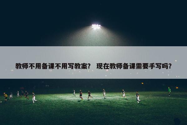 教师不用备课不用写教案？ 现在教师备课需要手写吗？