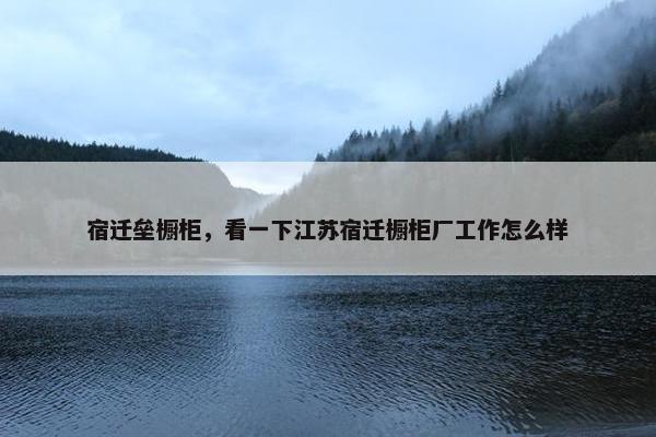 宿迁垒橱柜，看一下江苏宿迁橱柜厂工作怎么样