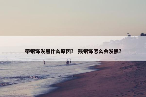 带银饰发黑什么原因？ 戴银饰怎么会发黑？