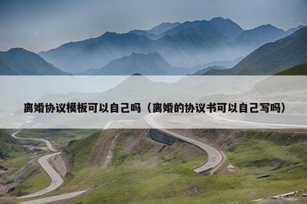 离婚协议模板可以自己吗（离婚的协议书可以自己写吗）
