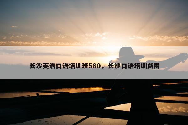 长沙英语口语培训班580，长沙口语培训费用