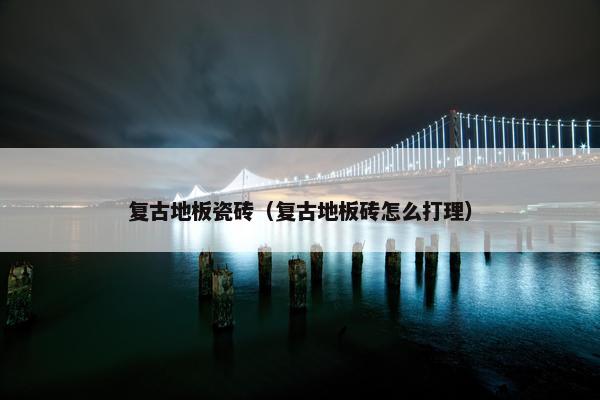 复古地板瓷砖（复古地板砖怎么打理）