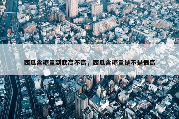 西瓜含糖量到底高不高，西瓜含糖量是不是很高