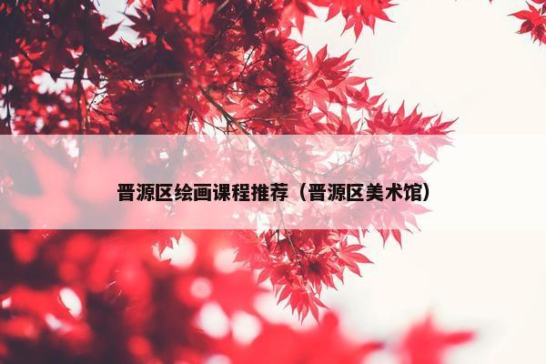 晋源区绘画课程推荐（晋源区美术馆）