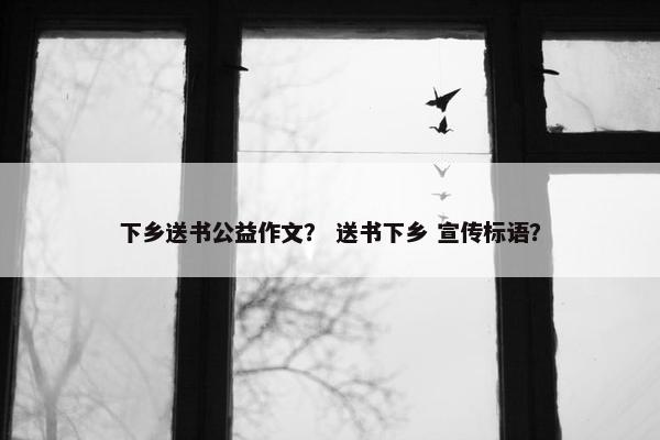 下乡送书公益作文？ 送书下乡 宣传标语？