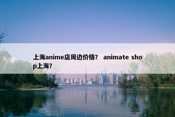 上海anime店周边价格？ animate shop上海？