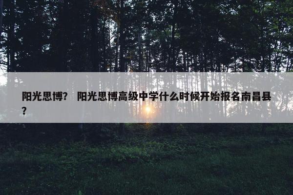 阳光思博？ 阳光思博高级中学什么时候开始报名南昌县？