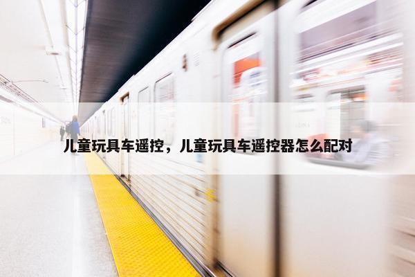儿童玩具车遥控，儿童玩具车遥控器怎么配对