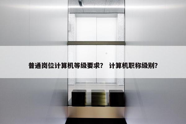 普通岗位计算机等级要求？ 计算机职称级别？
