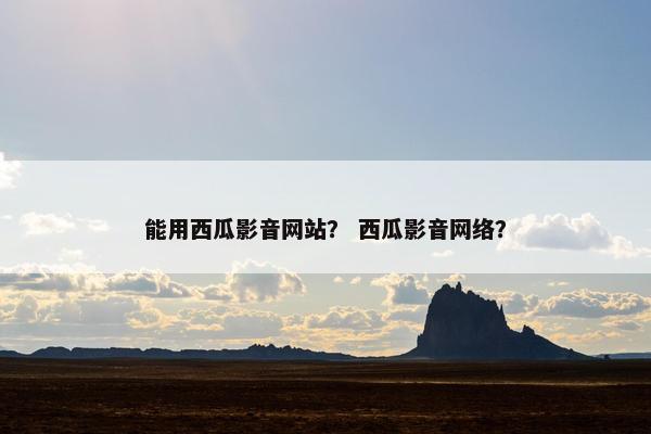 能用西瓜影音网站？ 西瓜影音网络？