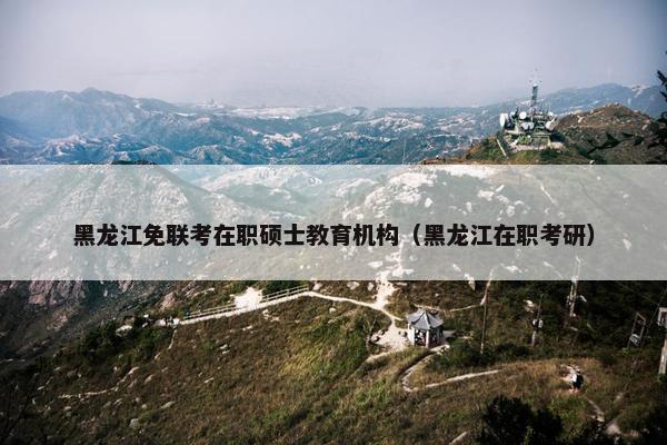 黑龙江免联考在职硕士教育机构（黑龙江在职考研）