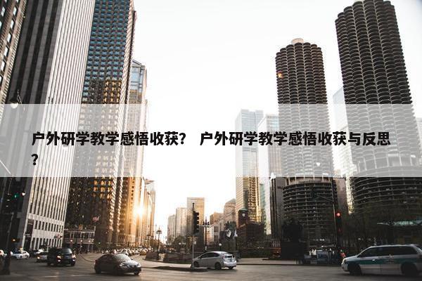户外研学教学感悟收获？ 户外研学教学感悟收获与反思？