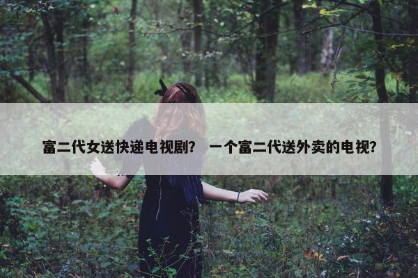 富二代女送快递电视剧？ 一个富二代送外卖的电视？