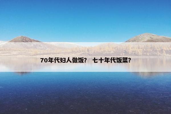 70年代妇人做饭？ 七十年代饭菜？
