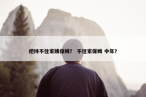把持不住家姨保姆？ 不住家保姆 中年？