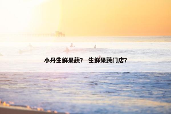 小丹生鲜果蔬？ 生鲜果蔬门店？