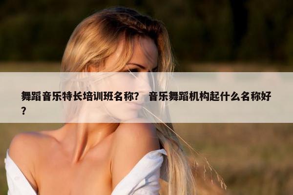 舞蹈音乐特长培训班名称? 音乐舞蹈机构起什么名称好? 舞蹈音乐特长培训班名称? 音乐舞蹈机构起什么名称好?