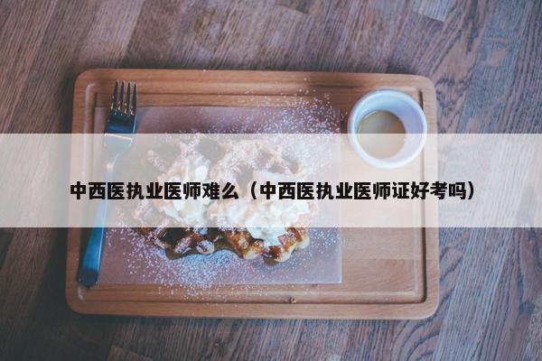 中西医执业医师难么（中西医执业医师证好考吗）