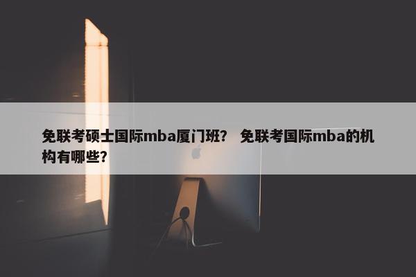 免联考硕士国际mba厦门班？ 免联考国际mba的机构有哪些？