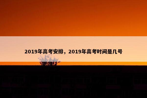 2019年高考安排,2019年高考时间是几号 2019年高考安排,2019年高考时间是几号