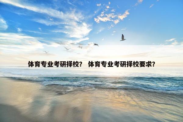 体育专业考研择校? 体育专业考研择校要求? 体育专业考研择校? 体育专业考研择校要求?