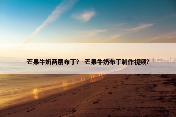 芒果牛奶两层布丁？ 芒果牛奶布丁制作视频？