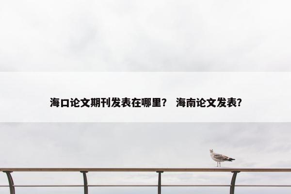 海口论文期刊发表在哪里？ 海南论文发表？