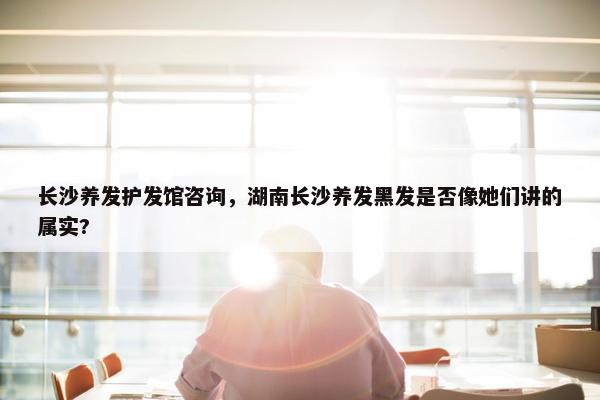 长沙养发护发馆咨询，湖南长沙养发黑发是否像她们讲的属实?