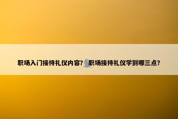 职场入门接待礼仪内容？ 职场接待礼仪学到哪三点？