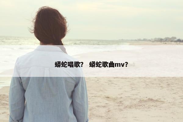 蟒蛇唱歌？ 蟒蛇歌曲mv？