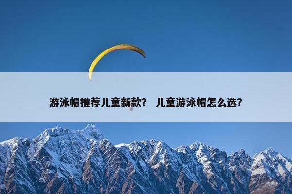 游泳帽推荐儿童新款？ 儿童游泳帽怎么选？