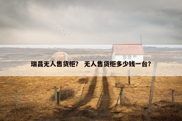瑞昌无人售货柜？ 无人售货柜多少钱一台？