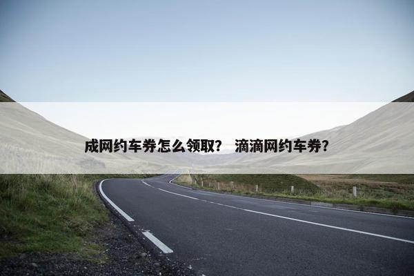成网约车券怎么领取？ 滴滴网约车券？
