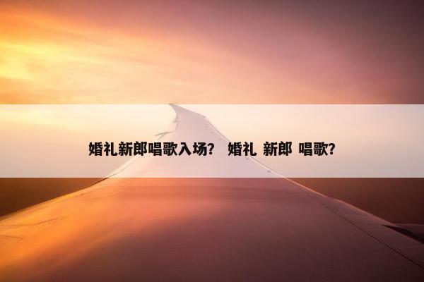 婚礼新郎唱歌入场？ 婚礼 新郎 唱歌？