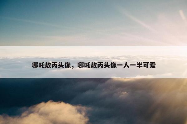 哪吒敖丙头像，哪吒敖丙头像一人一半可爱