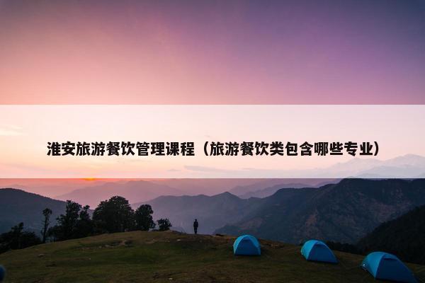 淮安旅游餐饮管理课程（旅游餐饮类包含哪些专业）