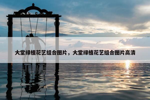 大堂绿植花艺组合图片，大堂绿植花艺组合图片高清