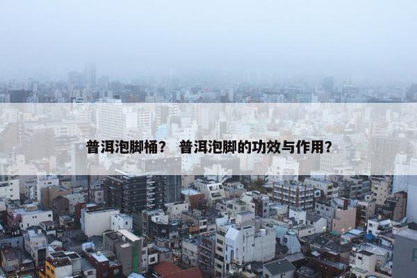 普洱泡脚桶？ 普洱泡脚的功效与作用？