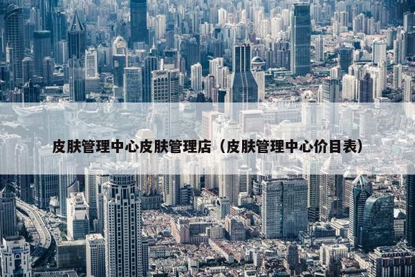 皮肤管理中心皮肤管理店（皮肤管理中心价目表）