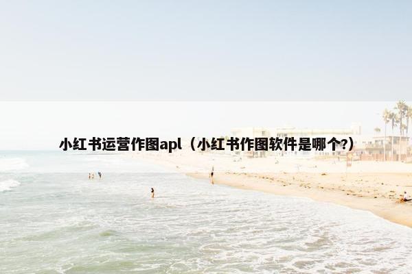 小红书运营作图apl（小红书作图软件是哪个?）