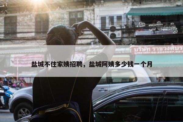 盐城不住家姨招聘，盐城阿姨多少钱一个月