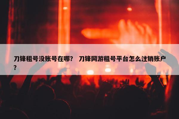 刀锋租号没账号在哪？ 刀锋网游租号平台怎么注销账户？