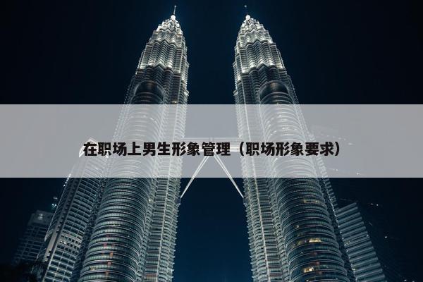 在职场上男生形象管理（职场形象要求）