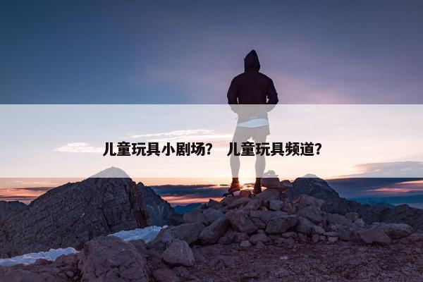 儿童玩具小剧场？ 儿童玩具频道？