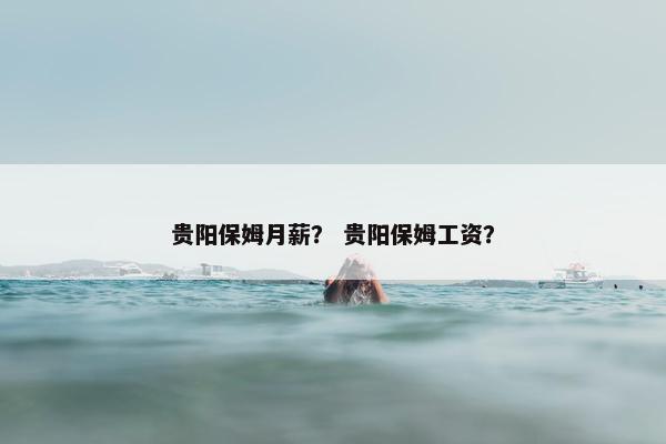 贵阳保姆月薪？ 贵阳保姆工资？