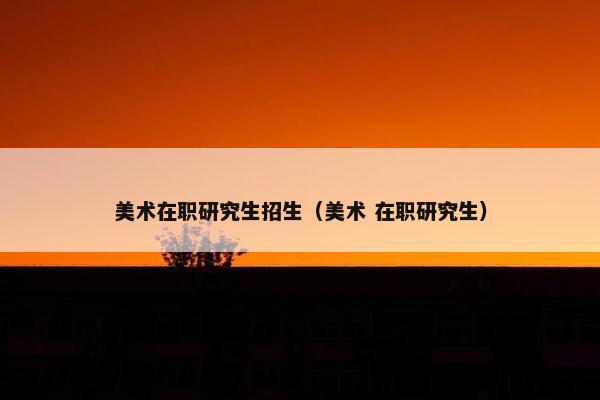 美术在职研究生招生（美术 在职研究生）